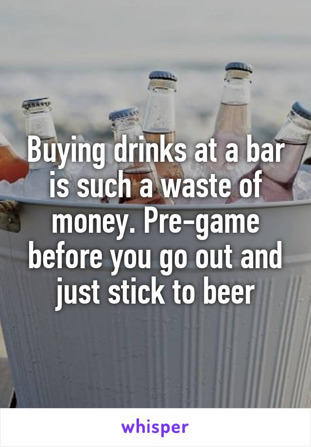 Buying drinks at a bar is such a waste of money. Pre-game before you go out and just stick to beer