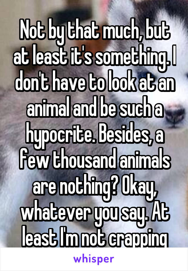 Not by that much, but at least it's something. I don't have to look at an animal and be such a hypocrite. Besides, a few thousand animals are nothing? Okay, whatever you say. At least I'm not crapping