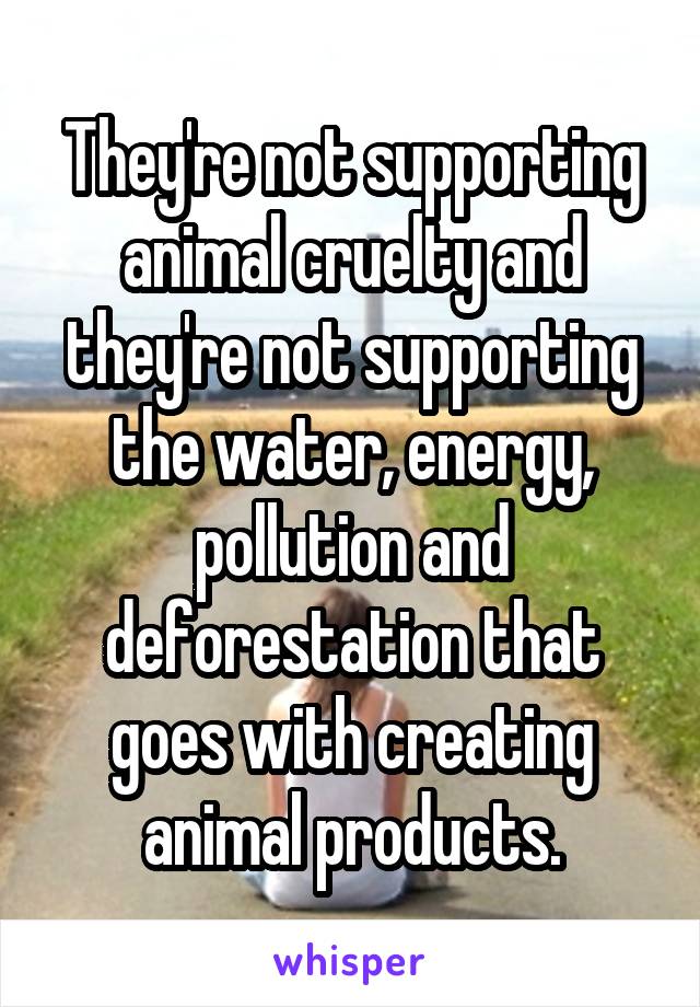 They're not supporting animal cruelty and they're not supporting the water, energy, pollution and deforestation that goes with creating animal products.