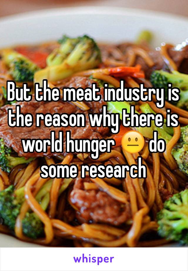 But the meat industry is the reason why there is world hunger 😐 do some research 