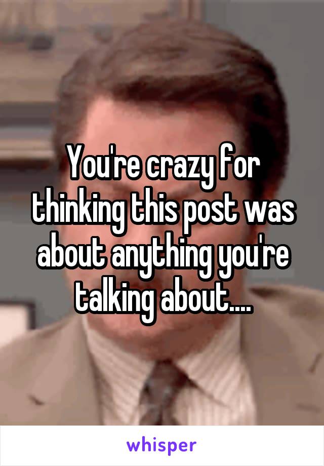 You're crazy for thinking this post was about anything you're talking about....