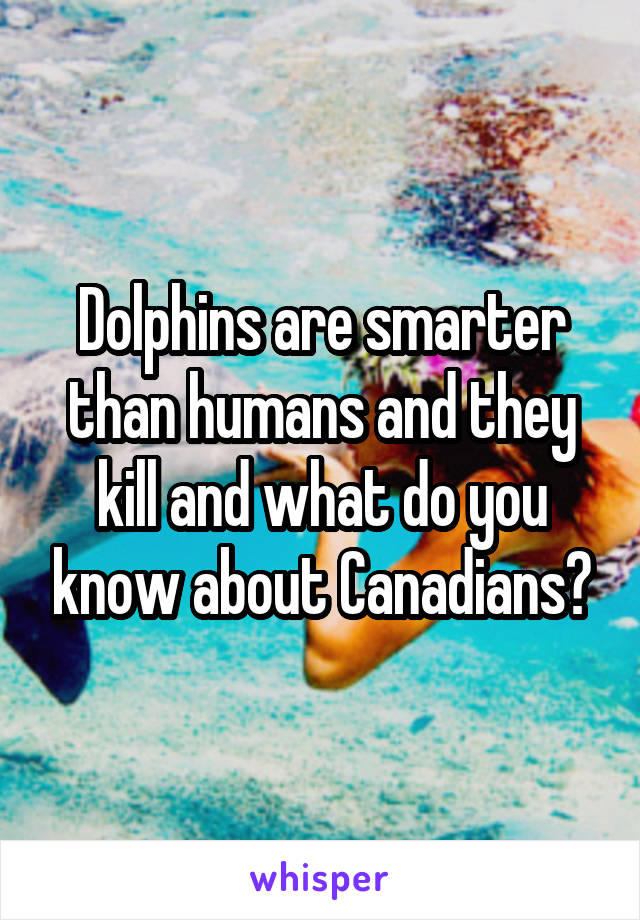 Dolphins are smarter than humans and they kill and what do you know about Canadians?