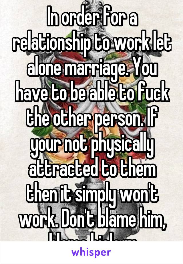 In order for a relationship to work let alone marriage. You have to be able to fuck the other person. If your not physically attracted to them then it simply won't work. Don't blame him, blame biology