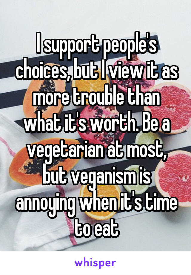 I support people's choices, but I view it as more trouble than what it's worth. Be a vegetarian at most, but veganism is annoying when it's time to eat