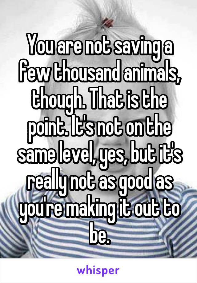 You are not saving a few thousand animals, though. That is the point. It's not on the same level, yes, but it's really not as good as you're making it out to be.