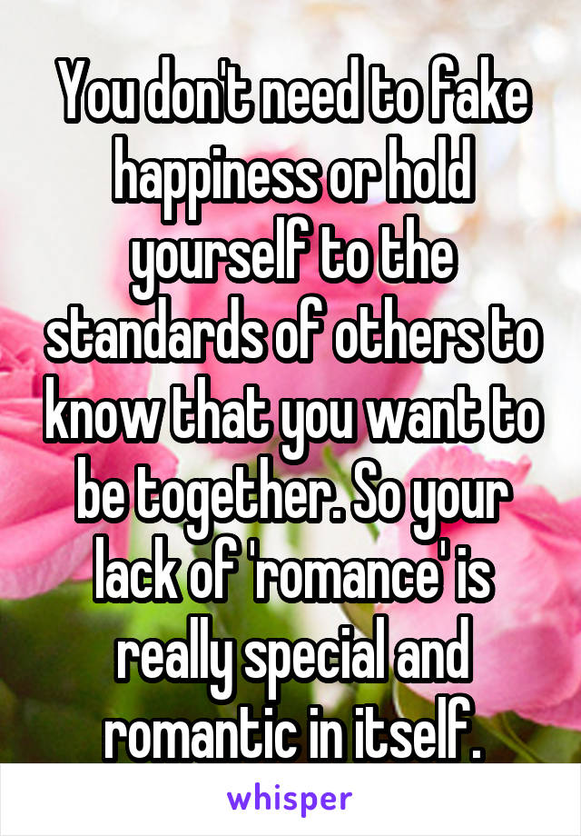 You don't need to fake happiness or hold yourself to the standards of others to know that you want to be together. So your lack of 'romance' is really special and romantic in itself.