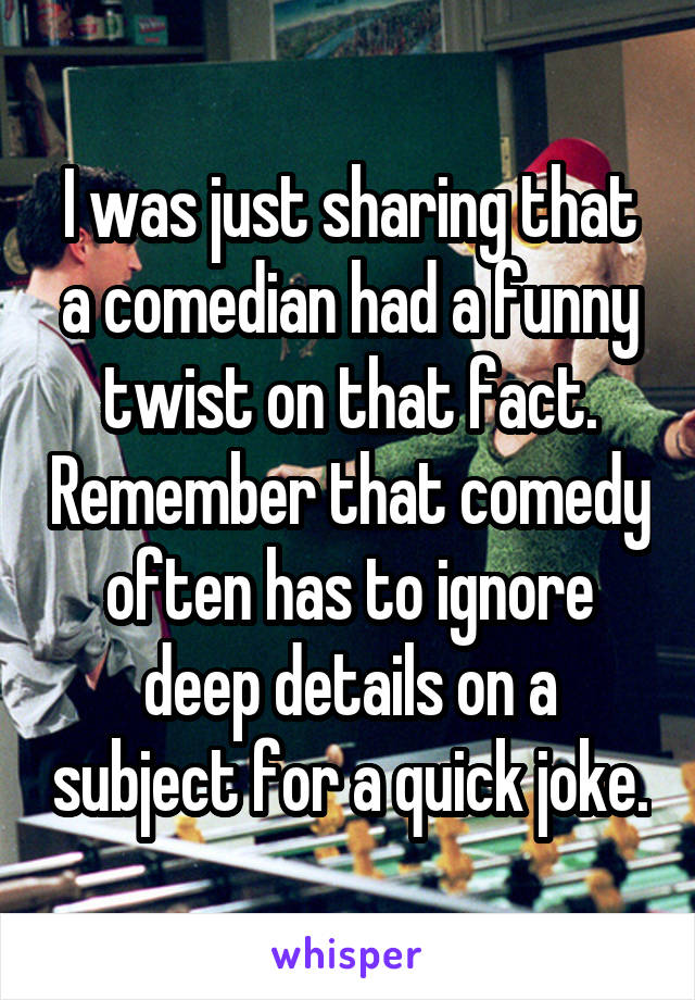 I was just sharing that a comedian had a funny twist on that fact. Remember that comedy often has to ignore deep details on a subject for a quick joke.