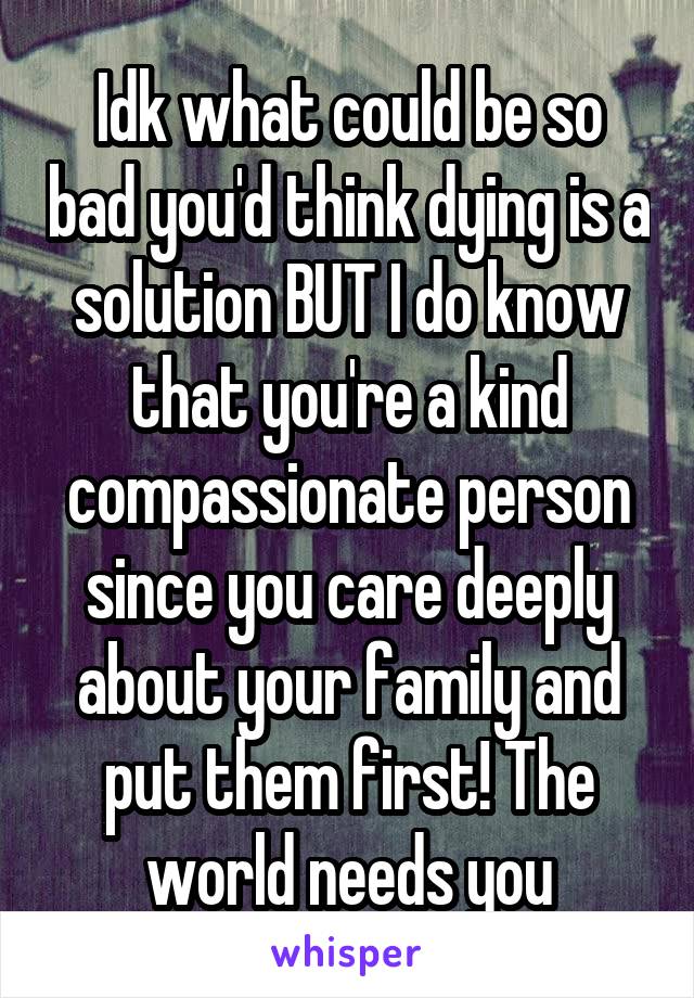Idk what could be so bad you'd think dying is a solution BUT I do know that you're a kind compassionate person since you care deeply about your family and put them first! The world needs you