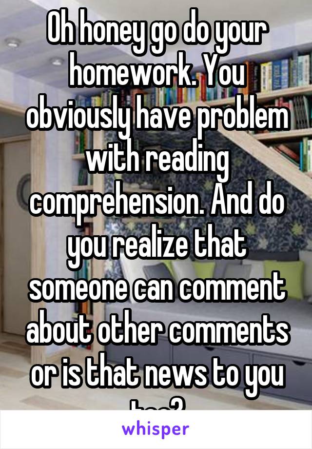 Oh honey go do your homework. You obviously have problem with reading comprehension. And do you realize that someone can comment about other comments or is that news to you too?