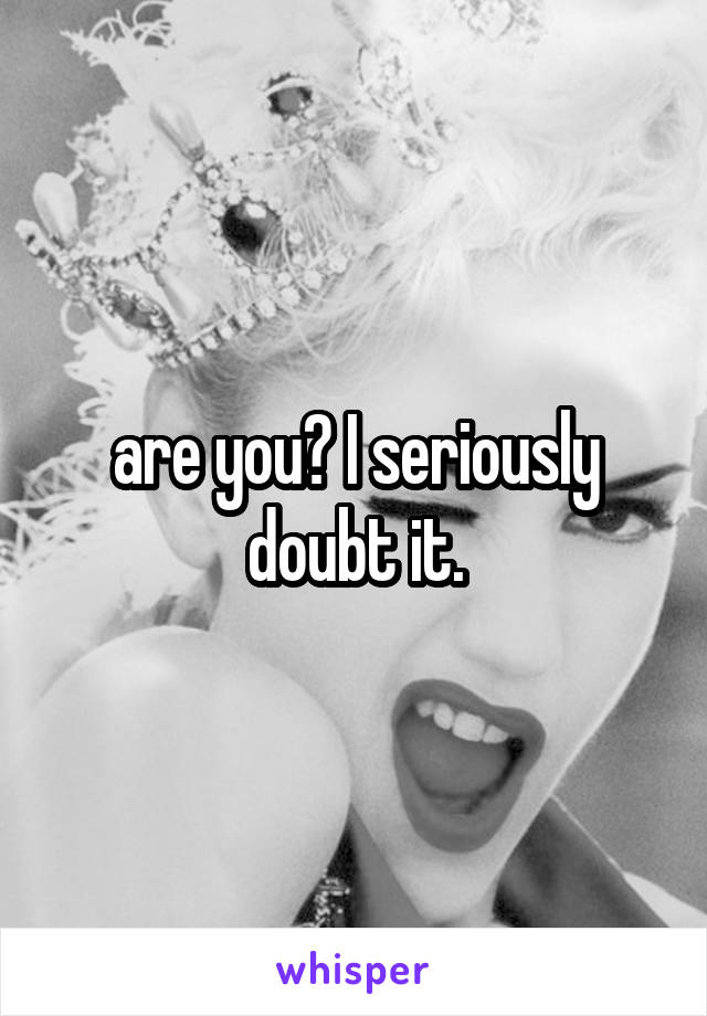 are you? I seriously doubt it.