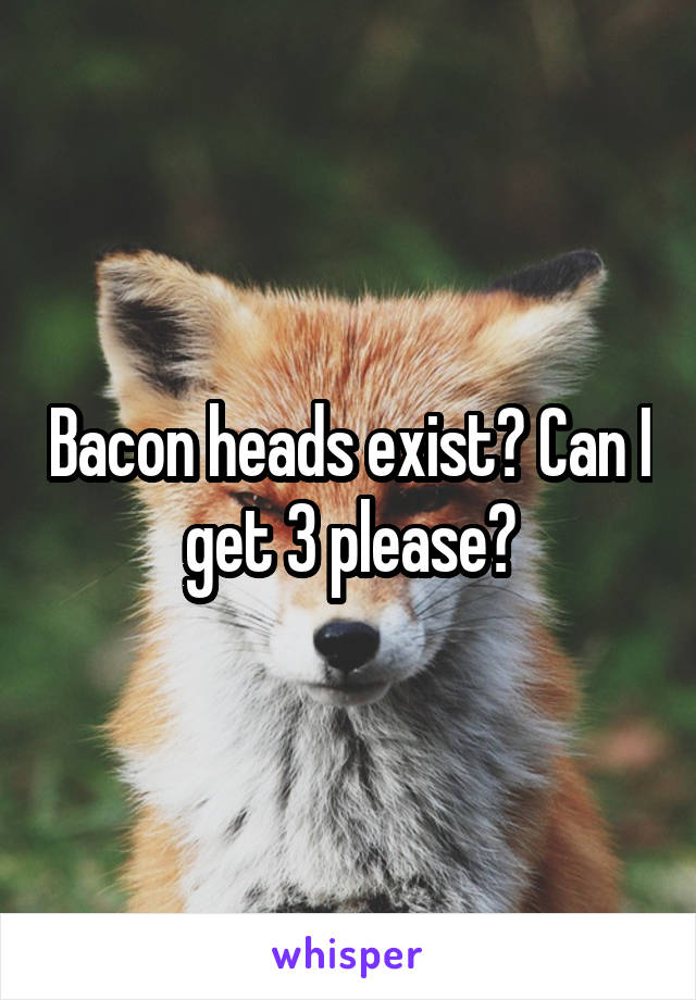 Bacon heads exist? Can I get 3 please?