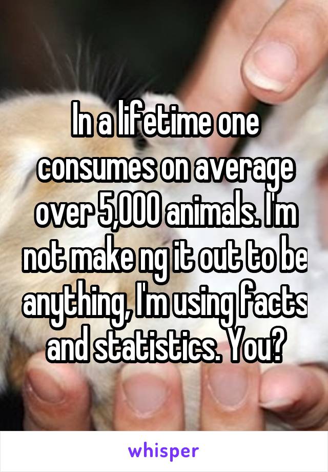 In a lifetime one consumes on average over 5,000 animals. I'm not make ng it out to be anything, I'm using facts and statistics. You?