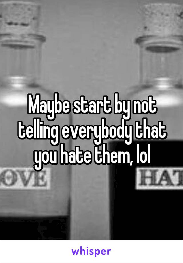 Maybe start by not telling everybody that you hate them, lol