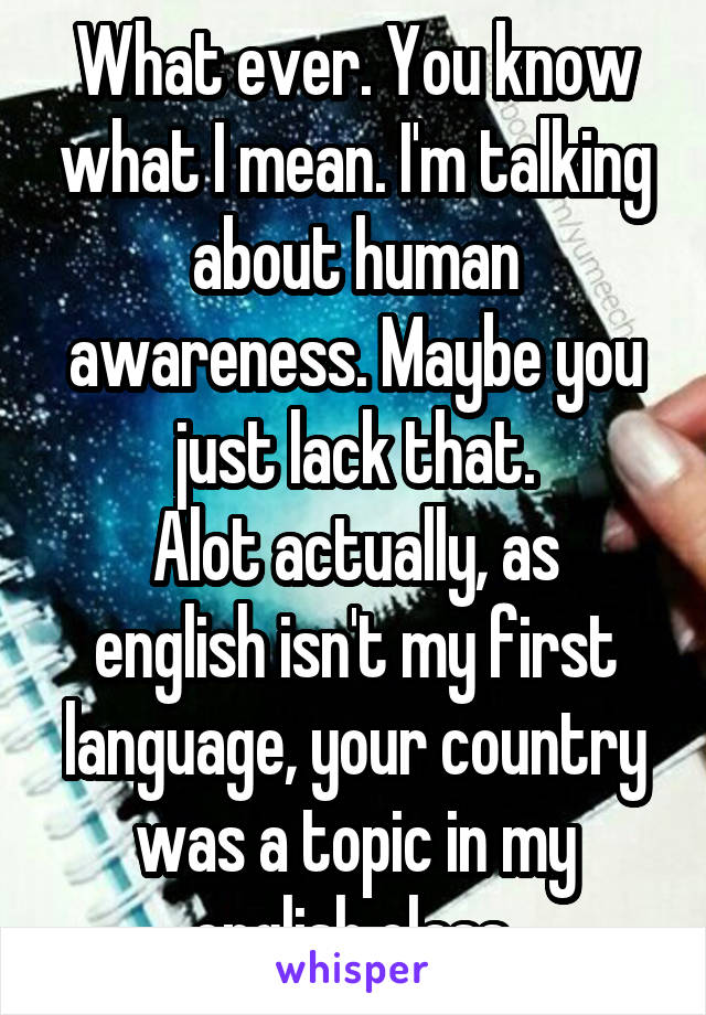 What ever. You know what I mean. I'm talking about human awareness. Maybe you just lack that.
Alot actually, as english isn't my first language, your country was a topic in my english class.