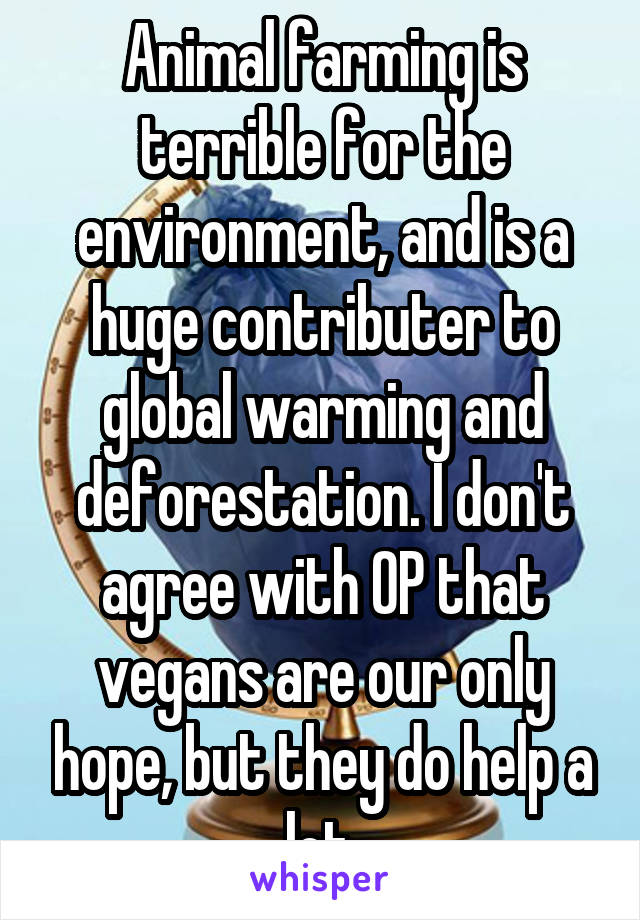 Animal farming is terrible for the environment, and is a huge contributer to global warming and deforestation. I don't agree with OP that vegans are our only hope, but they do help a lot.