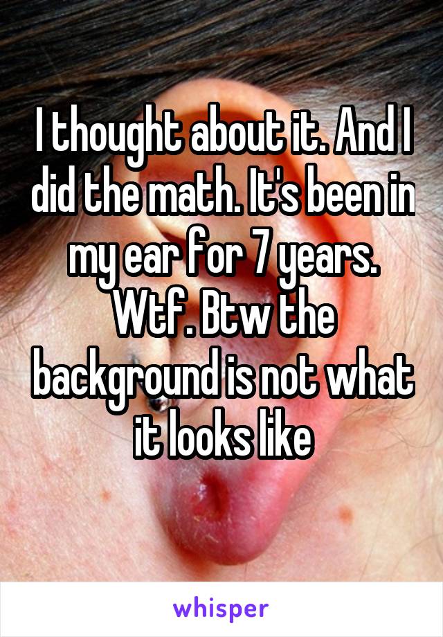 I thought about it. And I did the math. It's been in my ear for 7 years. Wtf. Btw the background is not what it looks like

