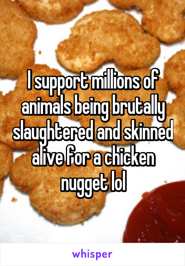 I support millions of animals being brutally slaughtered and skinned alive for a chicken nugget lol