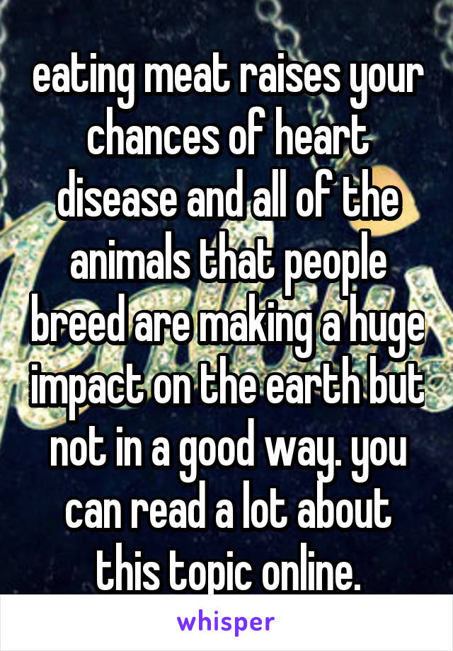 eating meat raises your chances of heart disease and all of the animals that people breed are making a huge impact on the earth but not in a good way. you can read a lot about this topic online.