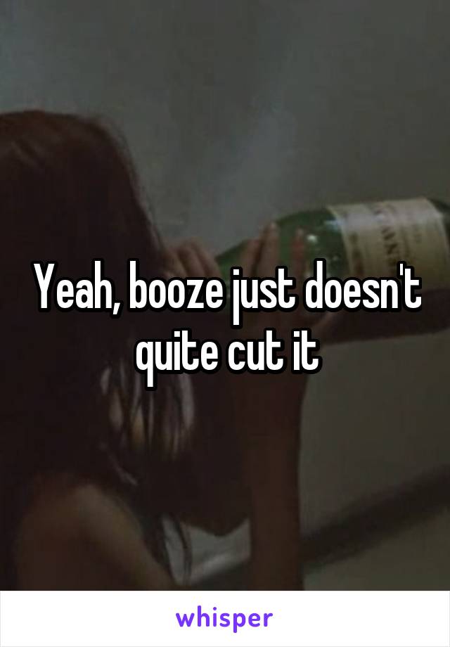 Yeah, booze just doesn't quite cut it