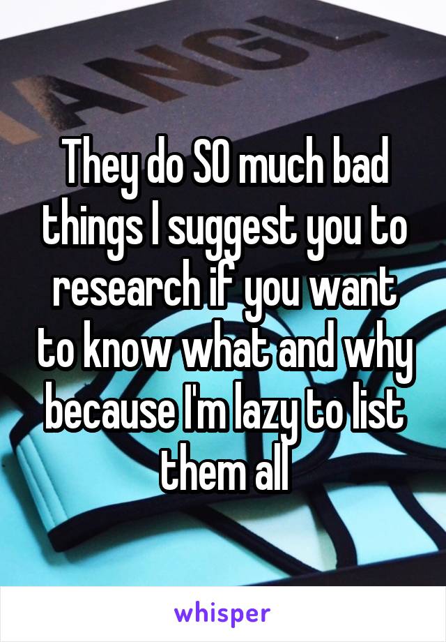 They do SO much bad things I suggest you to research if you want to know what and why because I'm lazy to list them all