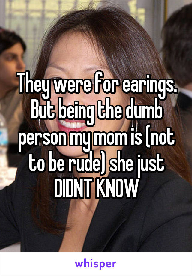 They were for earings. But being the dumb person my mom is (not to be rude) she just DIDNT KNOW