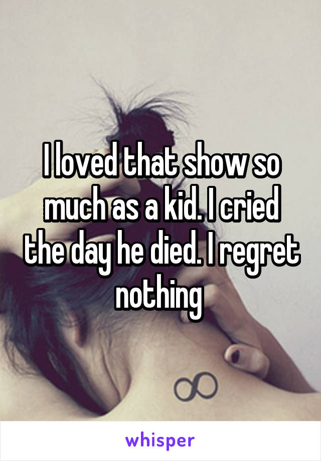 I loved that show so much as a kid. I cried the day he died. I regret nothing 