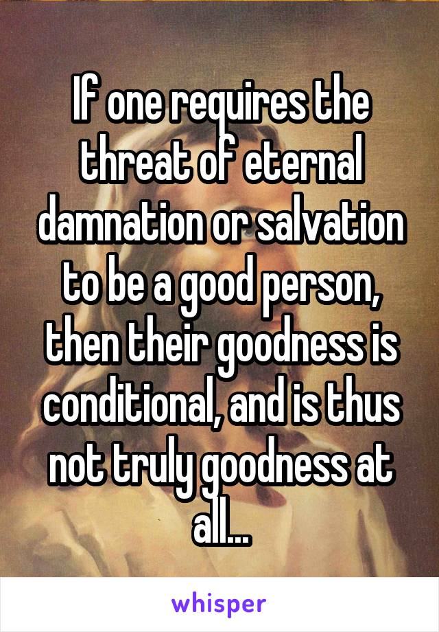 If one requires the threat of eternal damnation or salvation to be a good person, then their goodness is conditional, and is thus not truly goodness at all...