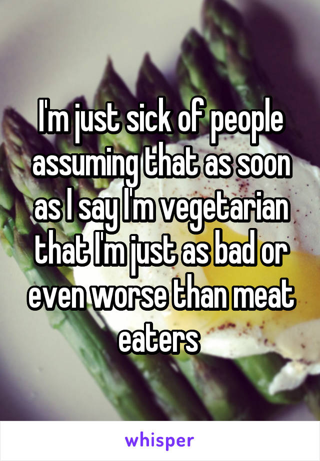 I'm just sick of people assuming that as soon as I say I'm vegetarian that I'm just as bad or even worse than meat eaters 