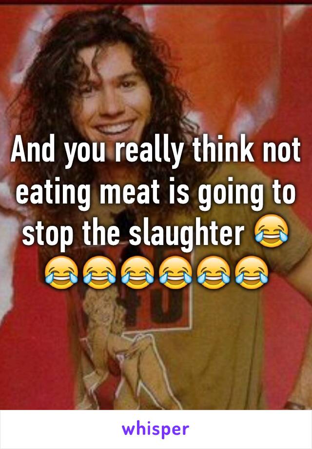 And you really think not eating meat is going to stop the slaughter 😂😂😂😂😂😂😂