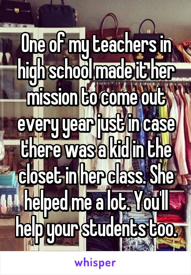 One of my teachers in high school made it her mission to come out every year just in case there was a kid in the closet in her class. She helped me a lot. You'll help your students too.