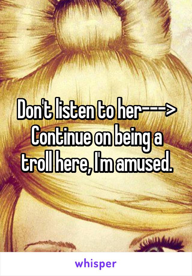 Don't listen to her--->
Continue on being a troll here, I'm amused.