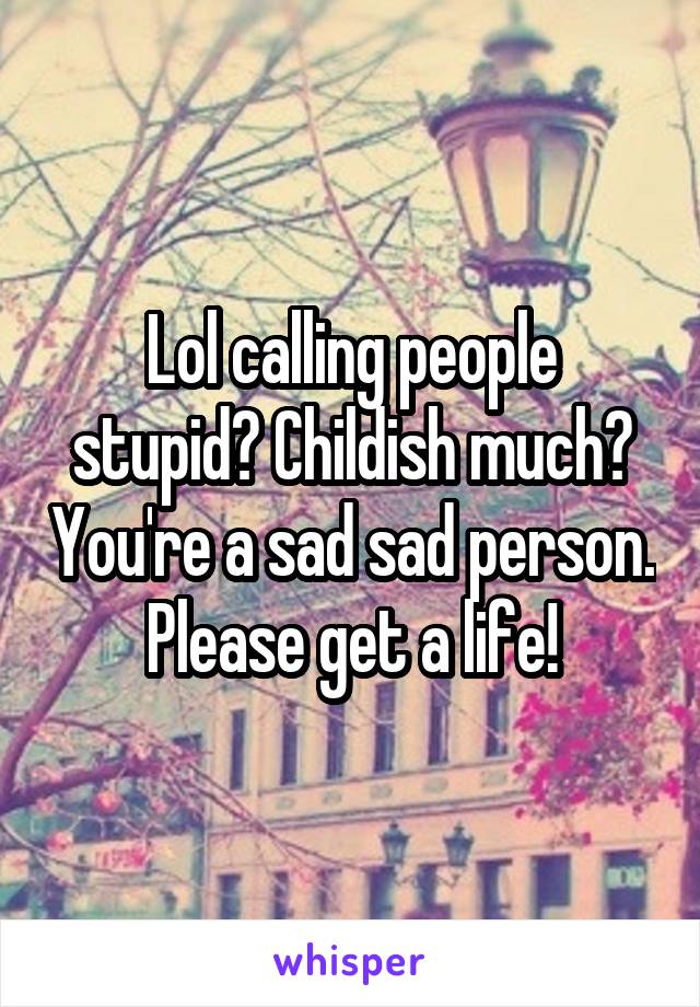 Lol calling people stupid? Childish much? You're a sad sad person. Please get a life!