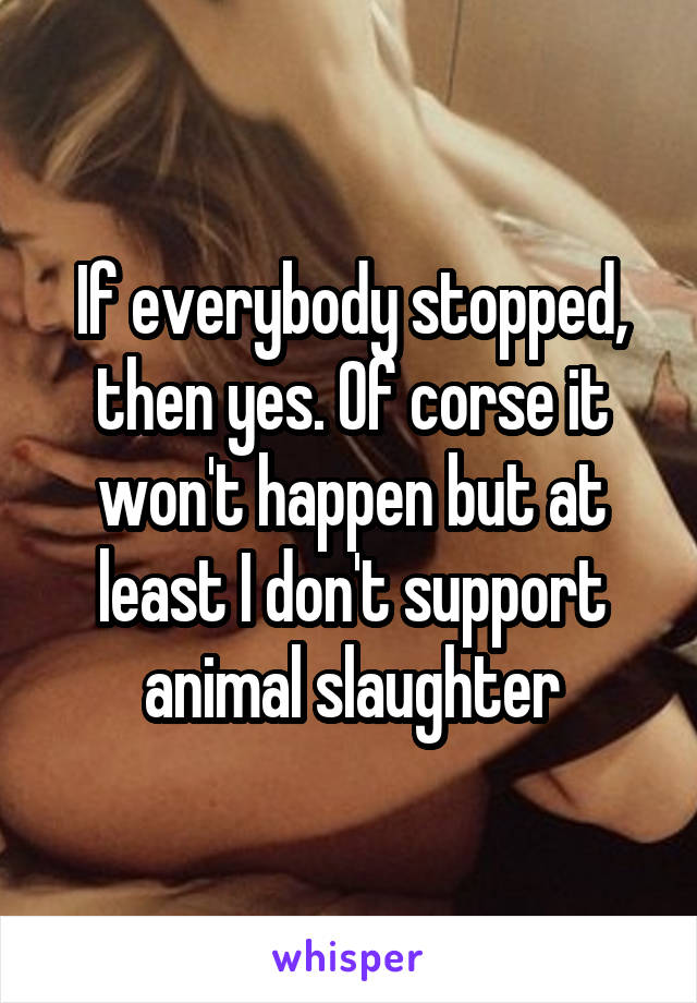 If everybody stopped, then yes. Of corse it won't happen but at least I don't support animal slaughter