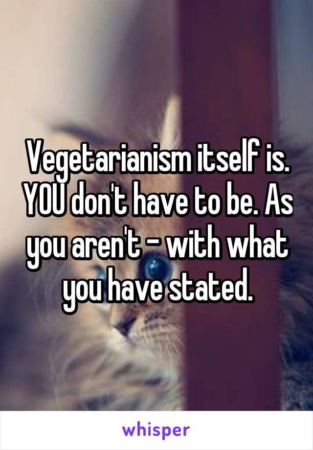 Vegetarianism itself is. YOU don't have to be. As you aren't - with what you have stated.