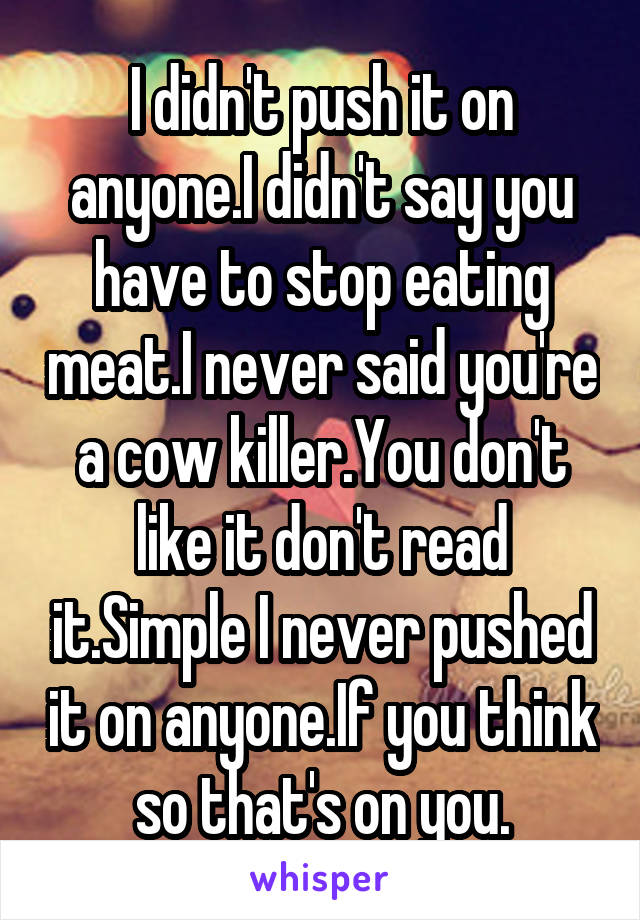 I didn't push it on anyone.I didn't say you have to stop eating meat.I never said you're a cow killer.You don't like it don't read it.Simple I never pushed it on anyone.If you think so that's on you.