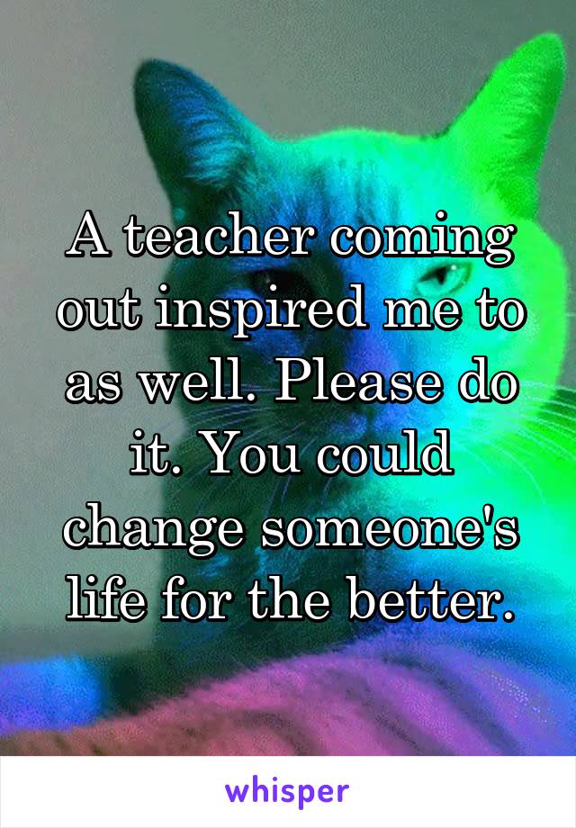A teacher coming out inspired me to as well. Please do it. You could change someone's life for the better.