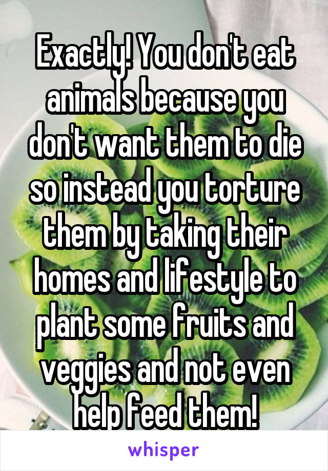 Exactly! You don't eat animals because you don't want them to die so instead you torture them by taking their homes and lifestyle to plant some fruits and veggies and not even help feed them!