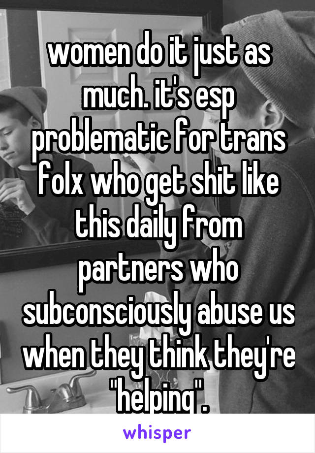women do it just as much. it's esp problematic for trans folx who get shit like this daily from partners who subconsciously abuse us when they think they're "helping".