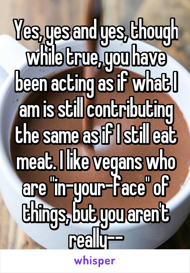 Yes, yes and yes, though while true, you have been acting as if what I am is still contributing the same as if I still eat meat. I like vegans who are "in-your-face" of things, but you aren't really--