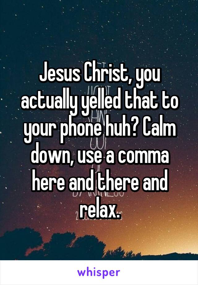 Jesus Christ, you actually yelled that to your phone huh? Calm down, use a comma here and there and relax.