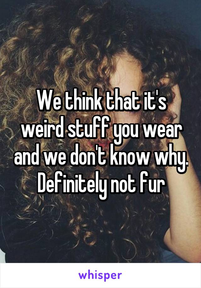 We think that it's weird stuff you wear and we don't know why. Definitely not fur