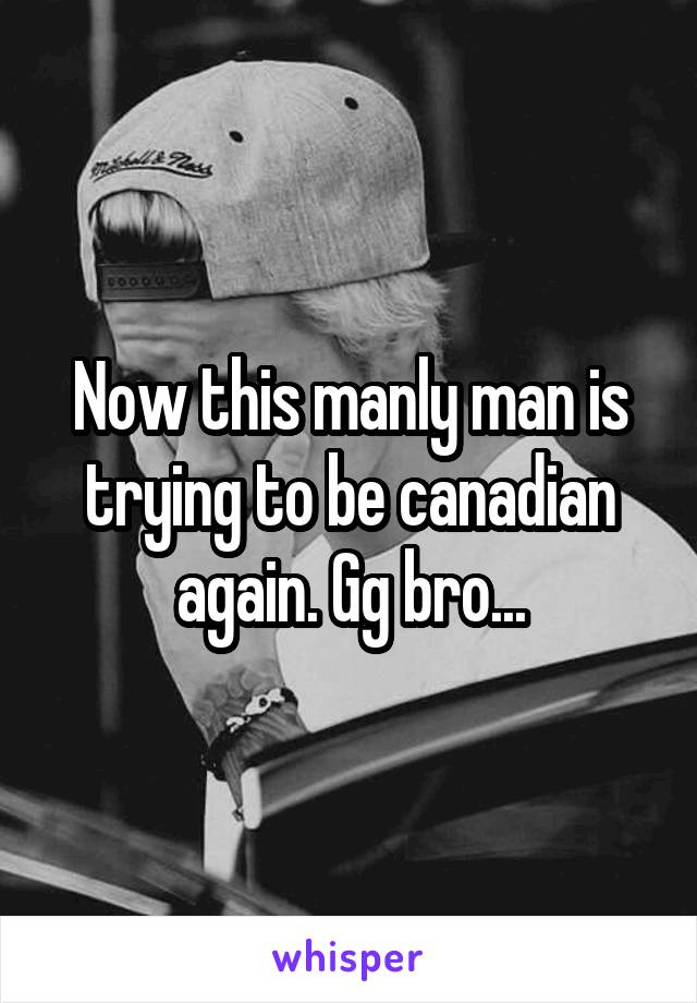 Now this manly man is trying to be canadian again. Gg bro...