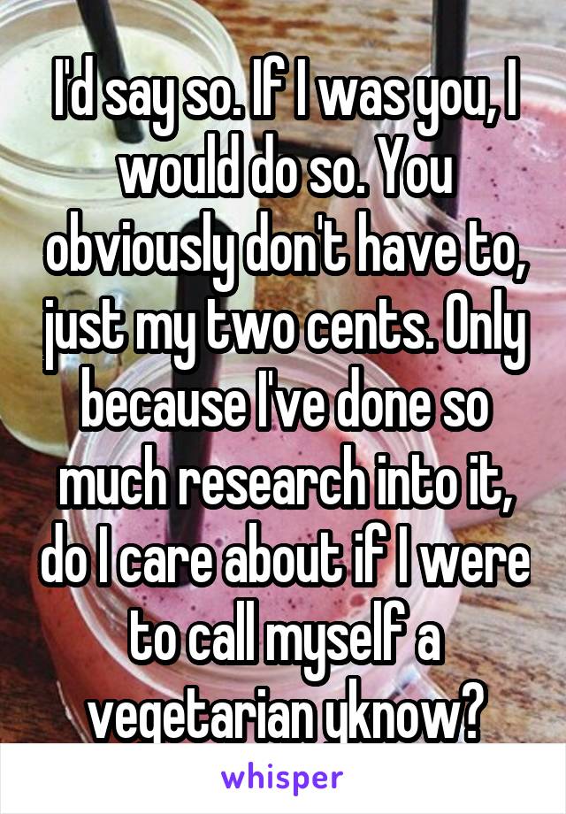 I'd say so. If I was you, I would do so. You obviously don't have to, just my two cents. Only because I've done so much research into it, do I care about if I were to call myself a vegetarian yknow?