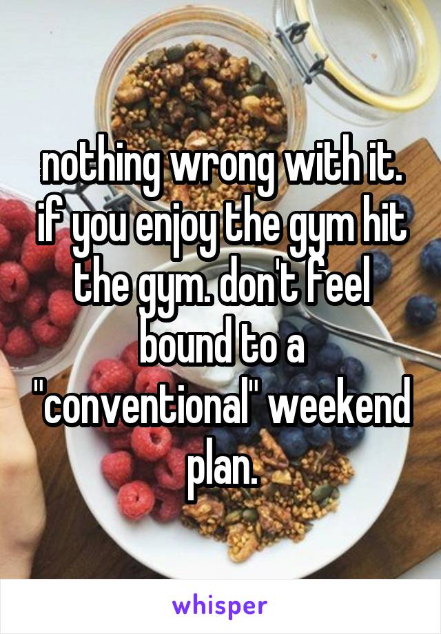 nothing wrong with it. if you enjoy the gym hit the gym. don't feel bound to a "conventional" weekend plan.