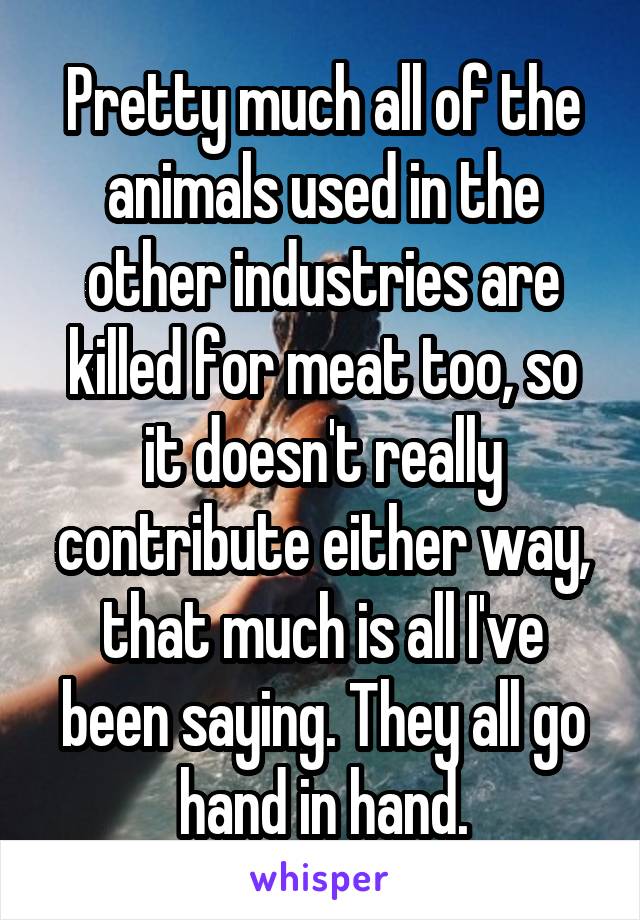 Pretty much all of the animals used in the other industries are killed for meat too, so it doesn't really contribute either way, that much is all I've been saying. They all go hand in hand.