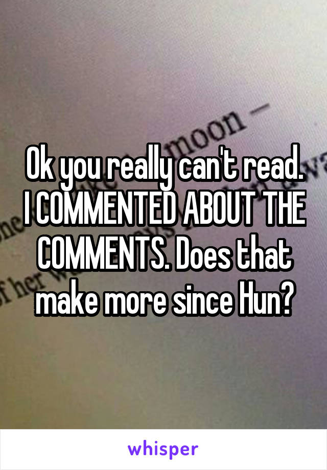 Ok you really can't read. I COMMENTED ABOUT THE COMMENTS. Does that make more since Hun?