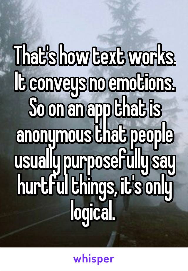 That's how text works. It conveys no emotions. So on an app that is anonymous that people usually purposefully say hurtful things, it's only logical. 