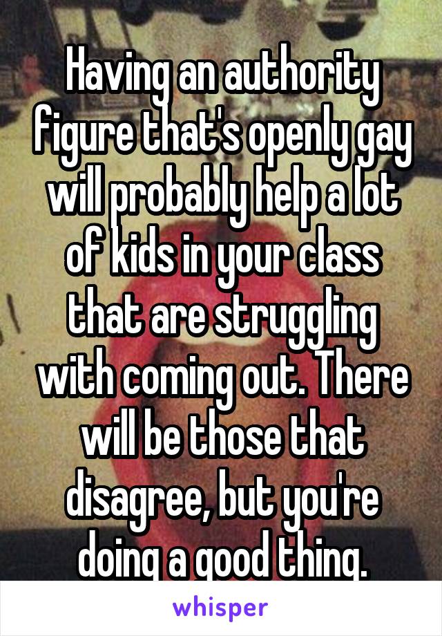 Having an authority figure that's openly gay will probably help a lot of kids in your class that are struggling with coming out. There will be those that disagree, but you're doing a good thing.