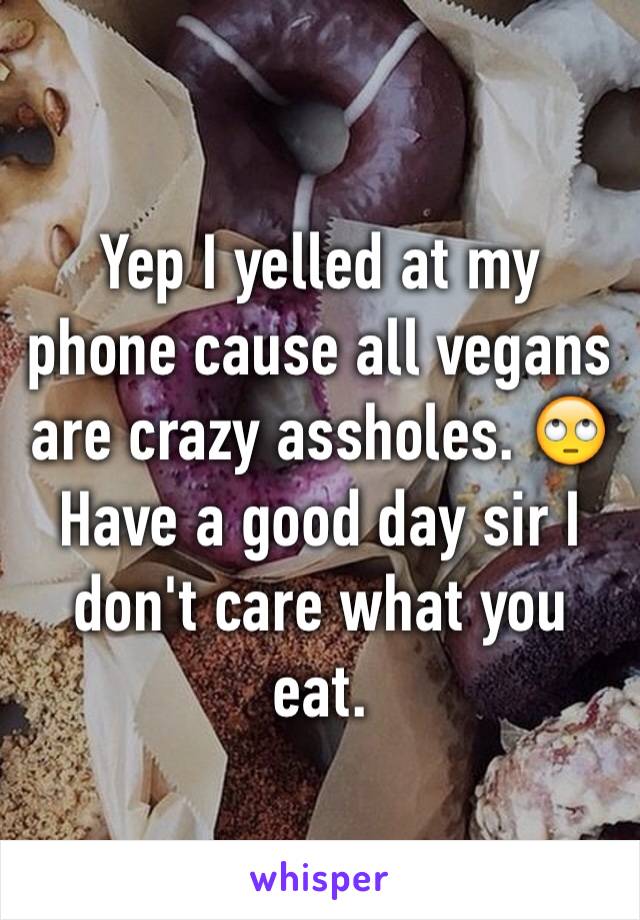 Yep I yelled at my phone cause all vegans are crazy assholes. 🙄 Have a good day sir I don't care what you eat.