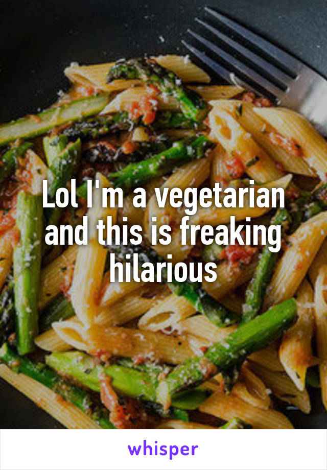 Lol I'm a vegetarian and this is freaking hilarious